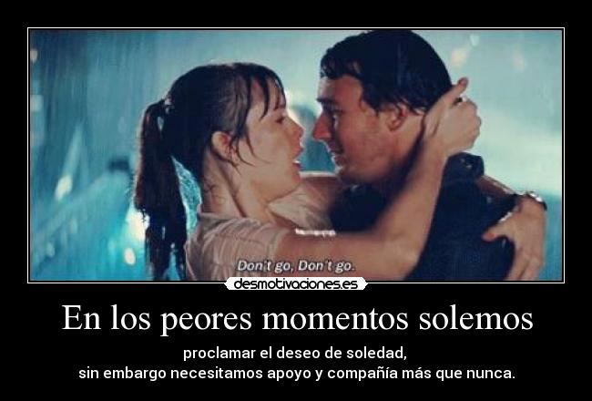 En los peores momentos solemos - proclamar el deseo de soledad, 
sin embargo necesitamos apoyo y compañía más que nunca.