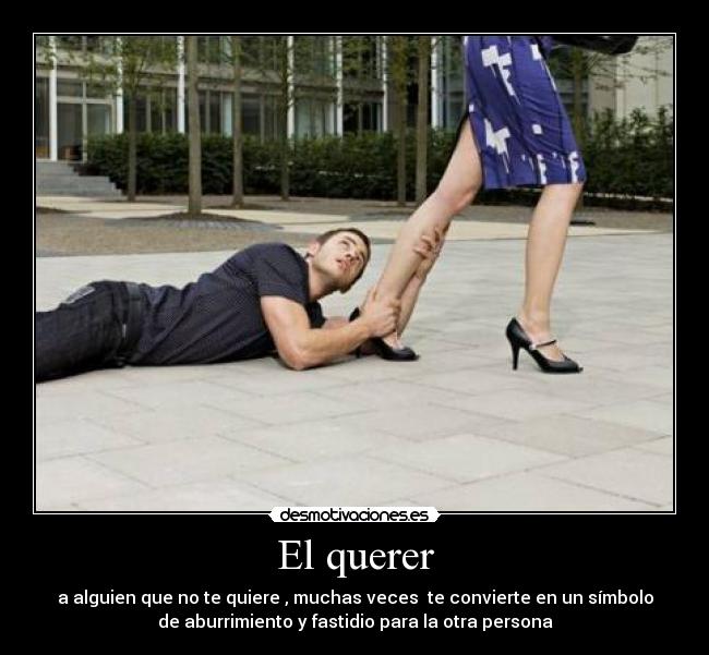 El querer - a alguien que no te quiere , muchas veces te convierte en un símbolo
de aburrimiento y fastidio para la otra persona