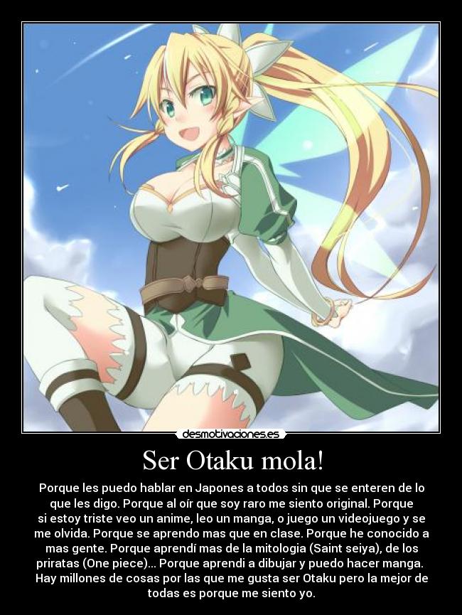 Ser Otaku mola! - Porque les puedo hablar en Japones a todos sin que se enteren de lo
que les digo. Porque al oír que soy raro me siento original. Porque
si estoy triste veo un anime, leo un manga, o juego un videojuego y se
me olvida. Porque se aprendo mas que en clase. Porque he conocido a
mas gente. Porque aprendí mas de la mitologia (Saint seiya), de los
priratas (One piece)... Porque aprendi a dibujar y puedo hacer manga. 
Hay millones de cosas por las que me gusta ser Otaku pero la mejor de
todas es porque me siento yo.