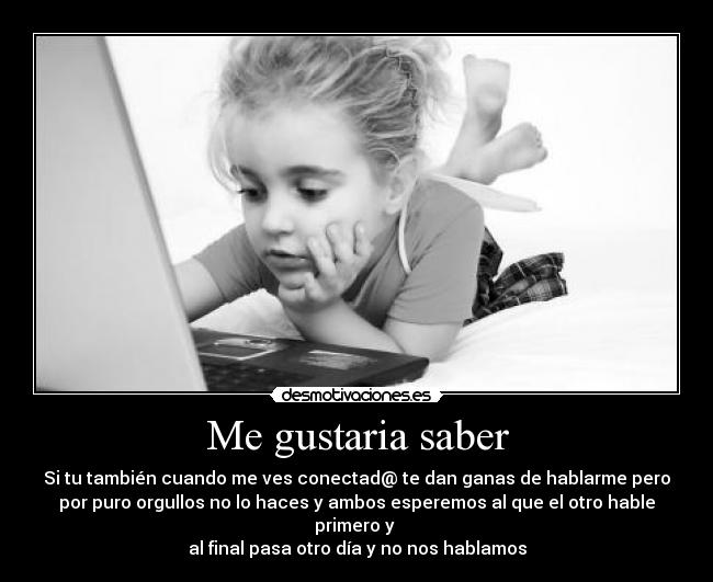 Me gustaria saber - Si tu también cuando me ves conectad@ te dan ganas de hablarme pero
por puro orgullos no lo haces y ambos esperemos al que el otro hable
primero y
al final pasa otro día y no nos hablamos