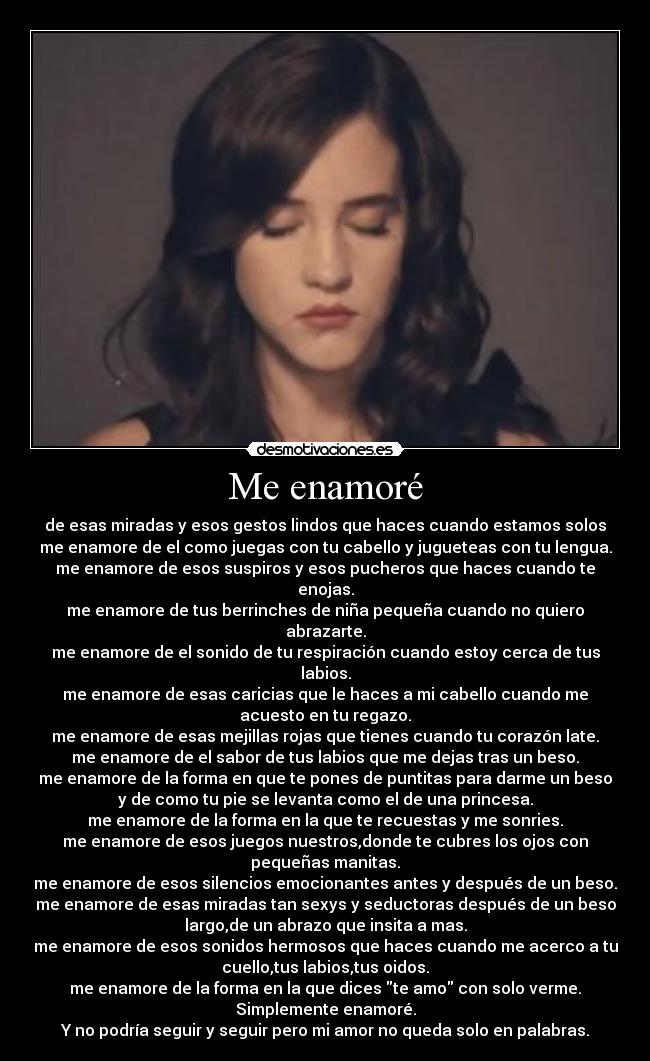 Me enamoré - de esas miradas y esos gestos lindos que haces cuando estamos solos
me enamore de el como juegas con tu cabello y jugueteas con tu lengua.
me enamore de esos suspiros y esos pucheros que haces cuando te
enojas.
me enamore de tus berrinches de niña pequeña cuando no quiero
abrazarte.
me enamore de el sonido de tu respiración cuando estoy cerca de tus
labios.
me enamore de esas caricias que le haces a mi cabello cuando me
acuesto en tu regazo.
me enamore de esas mejillas rojas que tienes cuando tu corazón late.
me enamore de el sabor de tus labios que me dejas tras un beso.
me enamore de la forma en que te pones de puntitas para darme un beso
y de como tu pie se levanta como el de una princesa.
me enamore de la forma en la que te recuestas y me sonries.
me enamore de esos juegos nuestros,donde te cubres los ojos con
pequeñas manitas.
me enamore de esos silencios emocionantes antes y después de un beso.
me enamore de esas miradas tan sexys y seductoras después de un beso
largo,de un abrazo que insita a mas.
me enamore de esos sonidos hermosos que haces cuando me acerco a tu
cuello,tus labios,tus oidos.
me enamore de la forma en la que dices te amo con solo verme.
Simplemente enamoré.
Y no podría seguir y seguir pero mi amor no queda solo en palabras.