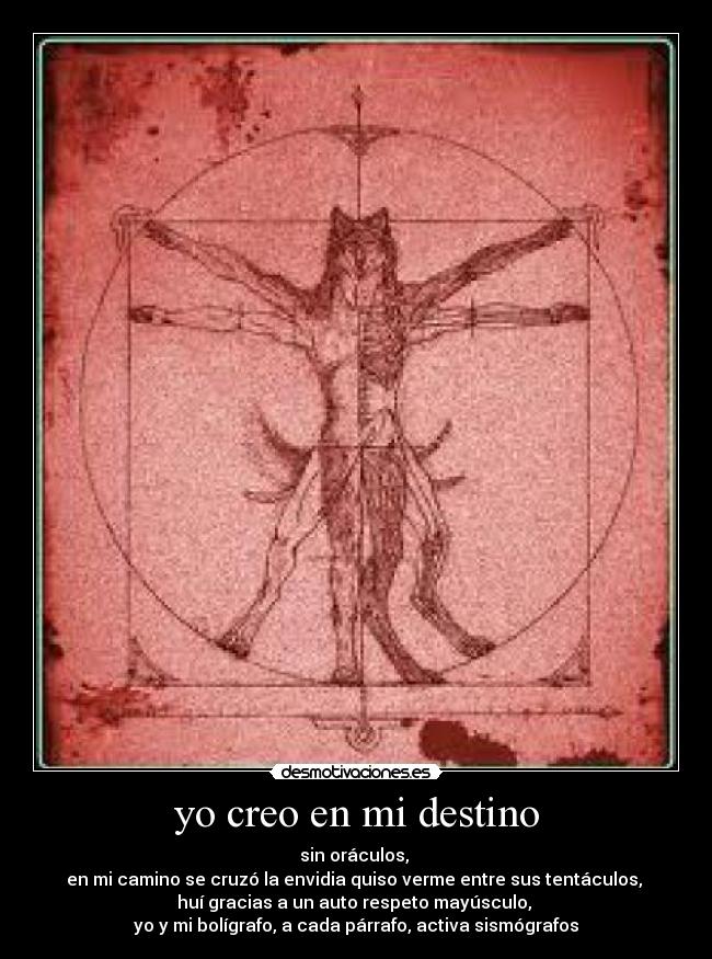 yo creo en mi destino - sin oráculos,
en mi camino se cruzó la envidia quiso verme entre sus tentáculos,
huí gracias a un auto respeto mayúsculo,
yo y mi bolígrafo, a cada párrafo, activa sismógrafos