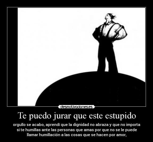 Te puedo jurar que este estupido - orgullo se acabo, aprendí que la dignidad no abraza y que no importa
si te humillas ante las personas que amas por que no se le puede
llamar humillación a las cosas que se hacen por amor,