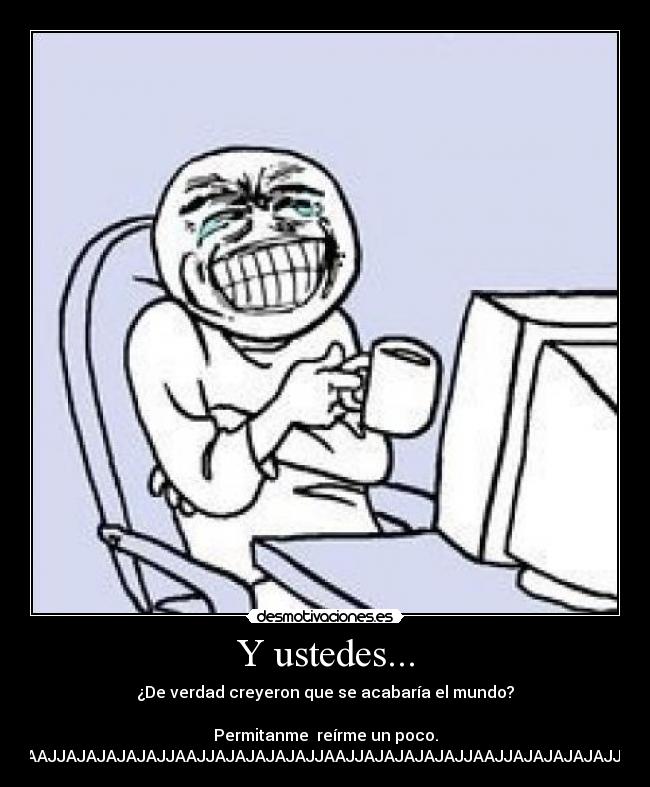 Y ustedes... - ¿De verdad creyeron que se acabaría el mundo?
Permitanme reírme un poco.
JAJAJAJJAAJJAJAJAJAJAJJAAJJAJAJAJAJAJJAAJJAJAJAJAJAJJAAJJAJAJAJAJAJJAAJJAJAJAJAJAJJAAJJAJAJAJAJAJJAAJJAJAJAJAJAJJAAJJAJAJAJAJAJJAAJJAJAJAJAJAJJAAJJAJAJAJAJAJJAAJJAJAJAJAJAJJAAJJAJAJAJAJAJJAAJJAJAVJAJAJAJJAAJJAJAJAJAJAJJAAJJAJAJAJAJAJJAAJJAJAJAJAJAJJAAJJAJAJAJAJAJJAAJJAJAJAJAJAJJAAJJAJA