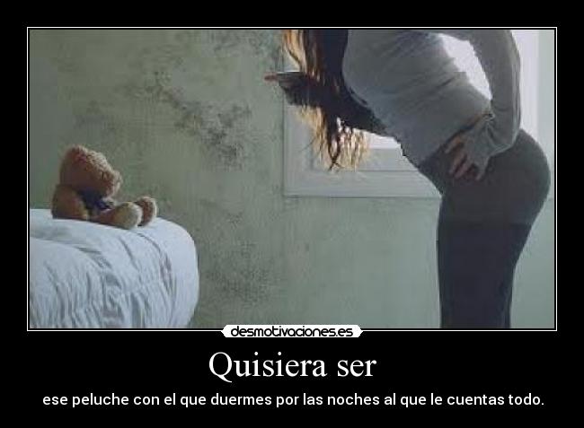 Quisiera ser - ese peluche con el que duermes por las noches al que le cuentas todo.