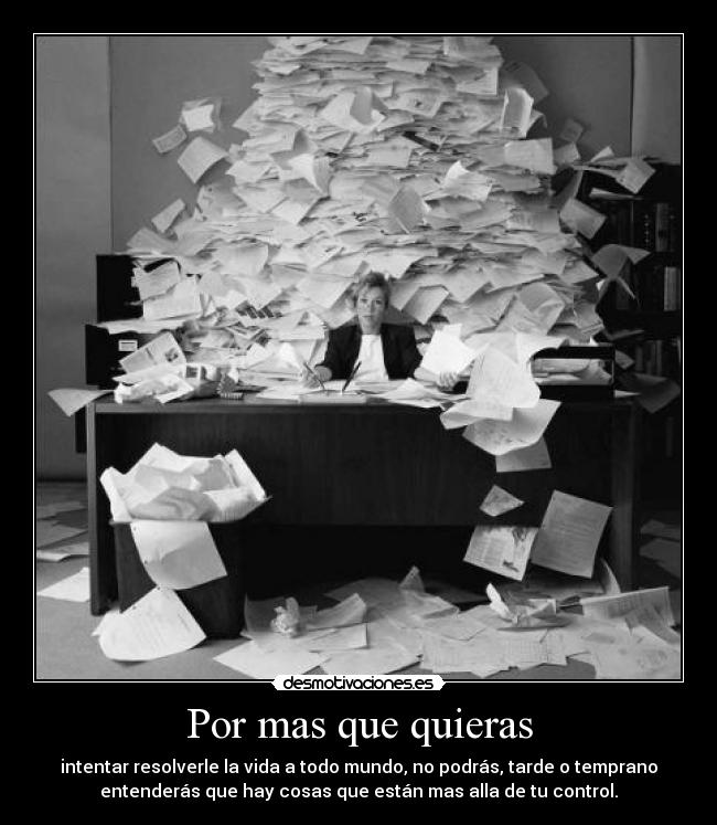 Por mas que quieras - intentar resolverle la vida a todo mundo, no podrás, tarde o temprano
entenderás que hay cosas que están mas alla de tu control.