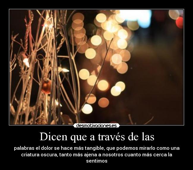 Dicen que a través de las - palabras el dolor se hace más tangible, que podemos mirarlo como una
criatura oscura, tanto más ajena a nosotros cuanto más cerca la
sentimos