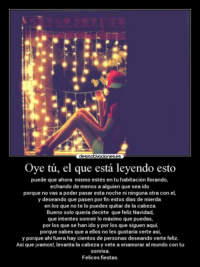 Oye tú, el que está leyendo esto - puede que ahora mismo estés en tu habitación llorando,
echando de menos a alguien que sea ido
porque no vas a poder pasar esta noche ni ninguna otra con el,
y deseando que pasen por fin estos días de mierda
en los que no te lo puedes quitar de la cabeza.
Bueno solo quería decirte que feliz Navidad,
que intentes sonreír lo máximo que puedas,
por los que se han ido y por los que siguen aquí,
porque sabes que a ellos no les gustaría verte así,
y porque ahí fuera hay cientos de personas deseando verte feliz.
Así que ¡vamos!, levanta la cabeza y vete a enamorar al mundo con tu sonrisa.
Felices fiestas.