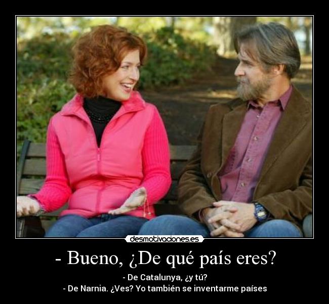- Bueno, ¿De qué país eres? - - De Catalunya, ¿y tú?
- De Narnia. ¿Ves? Yo también se inventarme países