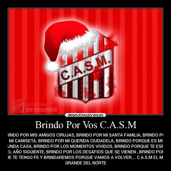 Brindo Por Vos C.A.S.M - BRINDO POR MIS AMIGOS CIRUJAS, BRINDO POR MI SANTA FAMILIA, BRINDO POR
MI CAMISETA, BRINDO POR MI QUERIDA CIUDADELA, BRINDO PORQUE ES MI
SEGUNDA CASA, BRINDO POR LOS MOMENTOS VIVIDOS, BRINDO PORQUE TE ESPERO
EL AÑO SIGUIENTE, BRINDO POR LOS DESAFIOS QUE SE VIENEN , BRINDO POR
QUE TE TENGO FE Y BRINDAREMOS PORQUE VAMOS A VOLVER.... C.A.S.M EL MAS
GRANDE DEL NORTE