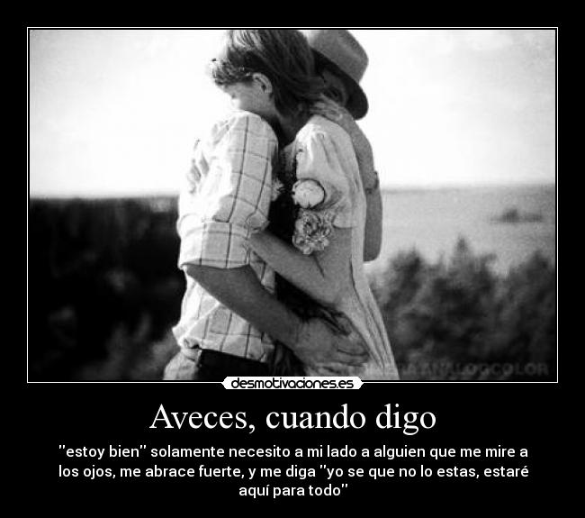 Aveces, cuando digo - estoy bien solamente necesito a mi lado a alguien que me mire a
los ojos, me abrace fuerte, y me diga yo se que no lo estas, estaré
aquí para todo