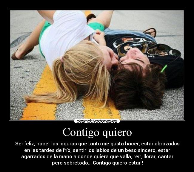 Contigo quiero - Ser feliz, hacer las locuras que tanto me gusta hacer, estar abrazados
en las tardes de frío, sentir los labios de un beso sincero, estar
agarrados de la mano a donde quiera que valla, reír, llorar, cantar
pero sobretodo... Contigo quiero estar !