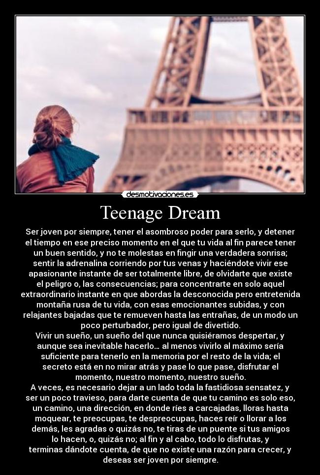 Teenage Dream - Ser joven por siempre, tener el asombroso poder para serlo, y detener
el tiempo en ese preciso momento en el que tu vida al fin parece tener
un buen sentido, y no te molestas en fingir una verdadera sonrisa;
sentir la adrenalina corriendo por tus venas y haciéndote vivir ese
apasionante instante de ser totalmente libre, de olvidarte que existe
el peligro o, las consecuencias; para concentrarte en solo aquel
extraordinario instante en que abordas la desconocida pero entretenida
montaña rusa de tu vida, con esas emocionantes subidas, y con
relajantes bajadas que te remueven hasta las entrañas, de un modo un
poco perturbador, pero igual de divertido.
Vivir un sueño, un sueño del que nunca quisiéramos despertar, y
aunque sea inevitable hacerlo… al menos vivirlo al máximo sería
suficiente para tenerlo en la memoria por el resto de la vida; el
secreto está en no mirar atrás y pase lo que pase, disfrutar el
momento, nuestro momento, nuestro sueño.
A veces, es necesario dejar a un lado toda la fastidiosa sensatez, y
ser un poco travieso, para darte cuenta de que tu camino es solo eso,
un camino, una dirección, en donde ríes a carcajadas, lloras hasta
moquear, te preocupas, te despreocupas, haces reír o llorar a los
demás, les agradas o quizás no, te tiras de un puente si tus amigos
lo hacen, o, quizás no; al fin y al cabo, todo lo disfrutas, y
terminas dándote cuenta, de que no existe una razón para crecer, y
deseas ser joven por siempre.