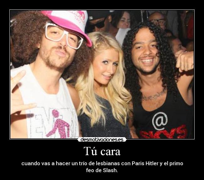 Tú cara - cuando vas a hacer un trío de lesbianas con Paris Hitler y el primo feo de Slash.