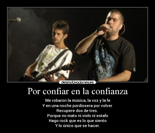 Por confiar en la confianza - Me robaron la música, la voz y la fe
Y en una noche pordiosera por volver
Recupere dos de tres. 
Porque no mato ni violo ni estafo
Hago rock que es lo que siento
Y lo único que se hacer.