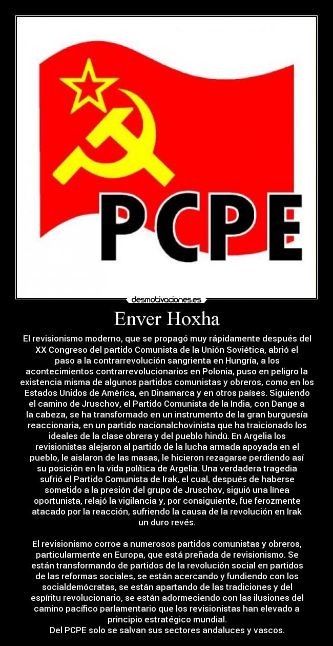 Enver Hoxha - El revisionismo moderno, que se propagó muy rápidamente después del
XX Congreso del partido Comunista de la Unión Soviética, abrió el
paso a la contrarrevolución sangrienta en Hungría, a los
acontecimientos contrarrevolucionarios en Polonia, puso en peligro la
existencia misma de algunos partidos comunistas y obreros, como en los
Estados Unidos de América, en Dinamarca y en otros países. Siguiendo
el camino de Jruschov, el Partido Comunista de la India, con Dange a
la cabeza, se ha transformado en un instrumento de la gran burguesía
reaccionaria, en un partido nacionalchovinista que ha traicionado los
ideales de la clase obrera y del pueblo hindú. En Argelia los
revisionistas alejaron al partido de la lucha armada apoyada en el
pueblo, le aislaron de las masas, le hicieron rezagarse perdiendo así
su posición en la vida política de Argelia. Una verdadera tragedia
sufrió el Partido Comunista de Irak, el cual, después de haberse
sometido a la presión del grupo de Jruschov, siguió una línea
oportunista, relajó la vigilancia y, por consiguiente, fue ferozmente
atacado por la reacción, sufriendo la causa de la revolución en Irak
un duro revés.

El revisionismo corroe a numerosos partidos comunistas y obreros,
particularmente en Europa, que está preñada de revisionismo. Se
están transformando de partidos de la revolución social en partidos
de las reformas sociales, se están acercando y fundiendo con los
socialdemócratas, se están apartando de las tradiciones y del
espíritu revolucionario, se están adormeciendo con las ilusiones del
camino pacífico parlamentario que los revisionistas han elevado a
principio estratégico mundial.
Del PCPE solo se salvan sus sectores andaluces y vascos.