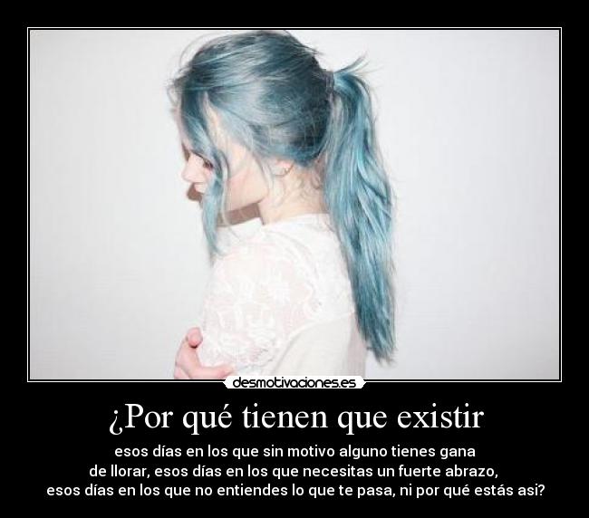 ¿Por qué tienen que existir - esos días en los que sin motivo alguno tienes gana
de llorar, esos días en los que necesitas un fuerte abrazo, 
esos días en los que no entiendes lo que te pasa, ni por qué estás asi?