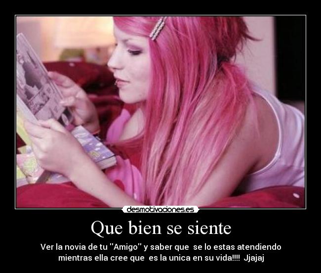 Que bien se siente - Ver la novia de tu Amigo y saber que  se lo estas atendiendo
mientras ella cree que  es la unica en su vida!!!!  Jjajaj