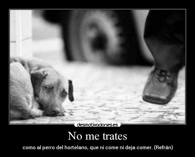 No me trates - como al perro del hortelano, que ni come ni deja comer. (Refrán)