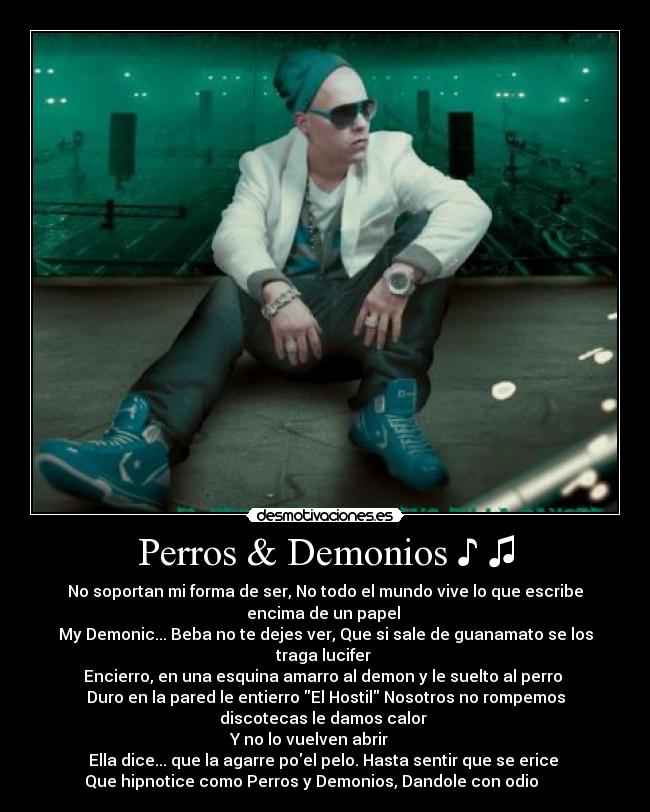 Perros & Demonios ♪ ♫ - No soportan mi forma de ser, No todo el mundo vive lo que escribe
encima de un papel
My Demonic... Beba no te dejes ver, Que si sale de guanamato se los
traga lucifer
Encierro, en una esquina amarro al demon y le suelto al perro
Duro en la pared le entierro El Hostil Nosotros no rompemos
discotecas le damos calor
Y no lo vuelven abrir ♫ ♫ ♪ ♪
Ella dice... que la agarre poel pelo. Hasta sentir que se erice
Que hipnotice como Perros y Demonios, Dandole con odio ♫ ♫ ♪ ♪