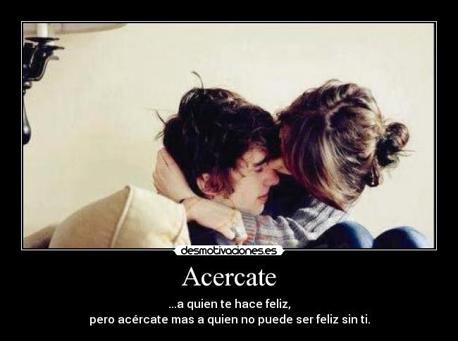 Acercate - ...a quien te hace feliz,
pero acércate mas a quien no puede ser feliz sin ti.