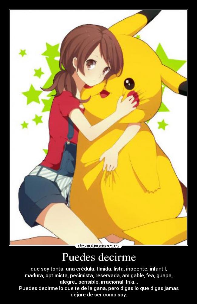 Puedes decirme - que soy tonta, una crédula, tímida, lista, inocente, infantil,
madura, optimista, pesimista, reservada, amigable, fea, guapa,
alegre., sensible, irracional, friki...
Puedes decirme lo que te de la gana, pero digas lo que digas jamas
dejare de ser como soy.