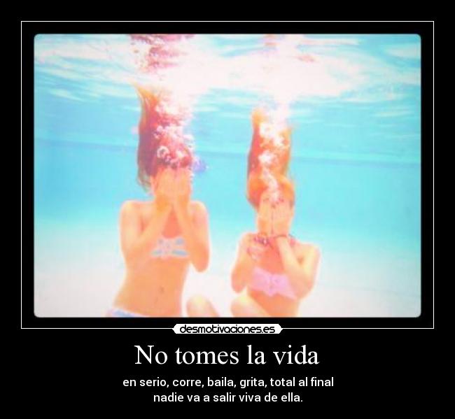 No tomes la vida - en serio, corre, baila, grita, total al final
nadie va a salir viva de ella.
