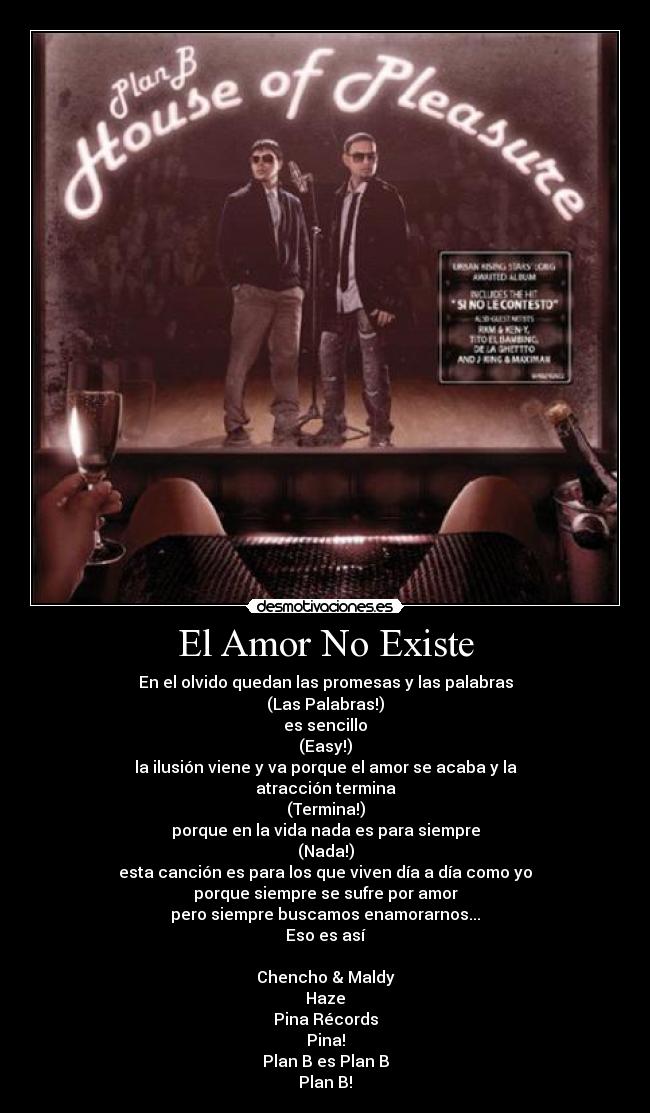 El Amor No Existe - En el olvido quedan las promesas y las palabras
(Las Palabras!)
es sencillo
(Easy!)
la ilusión viene y va porque el amor se acaba y la
atracción termina
(Termina!)
porque en la vida nada es para siempre
(Nada!)
esta canción es para los que viven día a día como yo
porque siempre se sufre por amor
pero siempre buscamos enamorarnos...
Eso es así

Chencho & Maldy
Haze
Pina Récords
Pina!
Plan B es Plan B
Plan B!