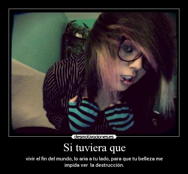 Si tuviera que - vivir el fin del mundo, lo aria a tu lado, para que tu belleza me
impida ver la destrucción.