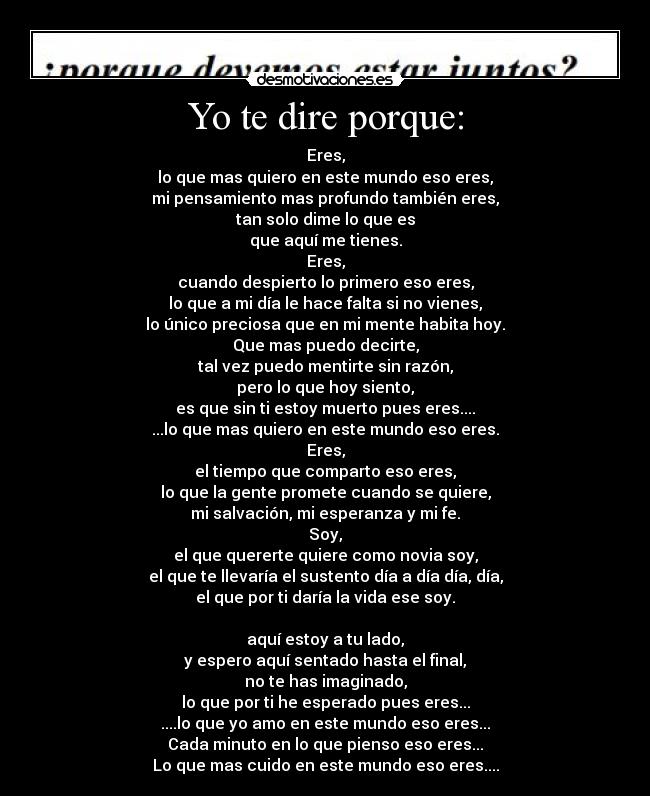 Yo te dire porque: - Eres,
lo que mas quiero en este mundo eso eres,
mi pensamiento mas profundo también eres,
tan solo dime lo que es
que aquí me tienes.
Eres,
cuando despierto lo primero eso eres,
lo que a mi día le hace falta si no vienes,
lo único preciosa que en mi mente habita hoy.
Que mas puedo decirte,
tal vez puedo mentirte sin razón,
pero lo que hoy siento,
es que sin ti estoy muerto pues eres....
...lo que mas quiero en este mundo eso eres.
Eres,
el tiempo que comparto eso eres,
lo que la gente promete cuando se quiere,
mi salvación, mi esperanza y mi fe.
Soy,
el que quererte quiere como novia soy,
el que te llevaría el sustento día a día día, día,
el que por ti daría la vida ese soy.
aquí estoy a tu lado,
y espero aquí sentado hasta el final,
no te has imaginado,
lo que por ti he esperado pues eres...
....lo que yo amo en este mundo eso eres...
Cada minuto en lo que pienso eso eres...
Lo que mas cuido en este mundo eso eres....