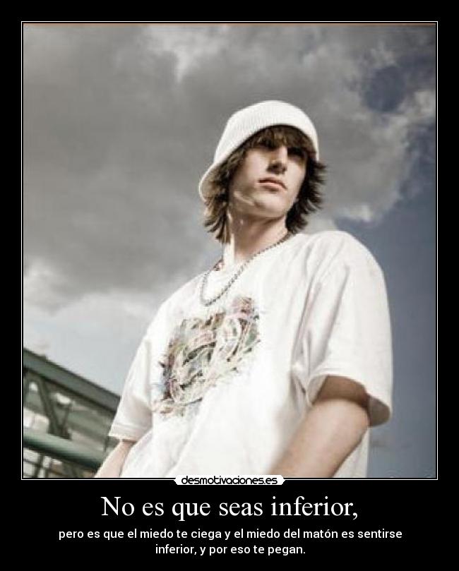 No es que seas inferior, - pero es que el miedo te ciega y el miedo del matón es sentirse
inferior, y por eso te pegan.