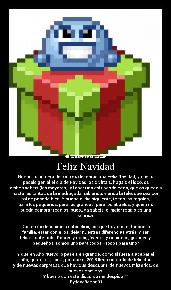 Feliz Navidad - Bueno, lo primero de todo es desearos una Feliz Navidad, y que lo
paséis genial el día de Navidad, os divirtais, hagáis el loco, os
emborracheis (los mayores), y tener una estupenda cena, que os quedeis
hasta las tantas de la madrugada hablando, viendo la tele, que sea con
tal de pasarlo bien. Y bueno al día siguiente, tocan los regalos,
para los pequeños, para los grandes, para los abuelos, y quién no
pueda comprar regalos, pues.. ya sabeis, el mejor regalo es una
sonrisa.
Que no os desanimeis estos días, por que hay que estar con la
familia, estar con ellos, dejar nuestras diferencias atrás, y ser
felices ante todo. Pobres y ricos, jóvenes y ancianos, grandes y
pequeños, somos uno para todos, ¿todos para uno?
Y que en Año Nuevo lo paseis en grande, como si fuera a acabar el
año, gritar, reir, llorar, por que el 2013 llega cargado de felicidad
y de nuevas sorpresas que hay que descubrir, de nuevos misterios, de
nuevos caminos.
Y bueno con este discurso me despido ^^
By:lovefionna01