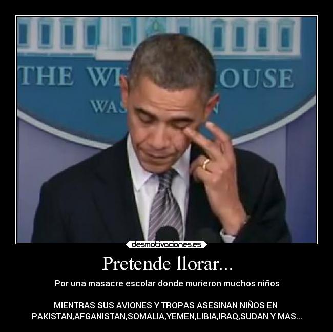 Pretende llorar... - Por una masacre escolar donde murieron muchos niños
MIENTRAS SUS AVIONES Y TROPAS ASESINAN NIÑOS EN
PAKISTAN,AFGANISTAN,SOMALIA,YEMEN,LIBIA,IRAQ,SUDAN Y MAS...