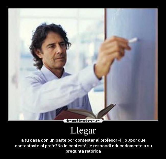 Llegar - a tu casa con un parte por contestar al profesor -Hijo ¿por que
contestaste al profe?No le contesté ,le respondí educadamente a su
pregunta retórica