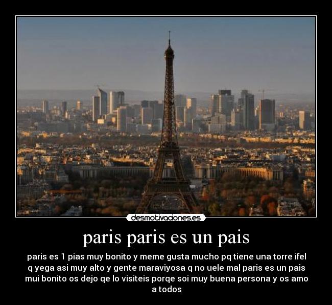 paris paris es un pais - paris es 1 pias muy bonito y meme gusta mucho pq tiene una torre ifel
q yega asi muy alto y gente maraviyosa q no uele mal paris es un pais
mui bonito os dejo qe lo visiteis porqe soi muy buena persona y os amo
a todos