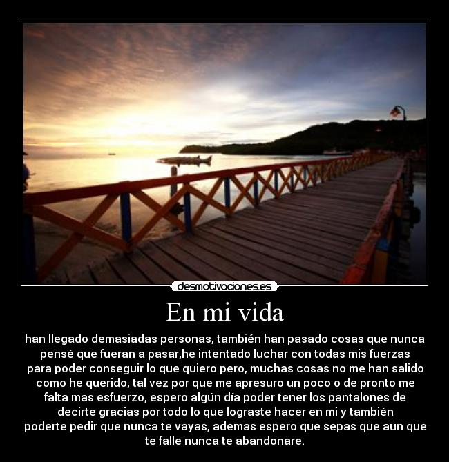 En mi vida - han llegado demasiadas personas, también han pasado cosas que nunca
pensé que fueran a pasar,he intentado luchar con todas mis fuerzas
para poder conseguir lo que quiero pero, muchas cosas no me han salido
como he querido, tal vez por que me apresuro un poco o de pronto me
falta mas esfuerzo, espero algún día poder tener los pantalones de
decirte gracias por todo lo que lograste hacer en mi y también
poderte pedir que nunca te vayas, ademas espero que sepas que aun que
te falle nunca te abandonare.
