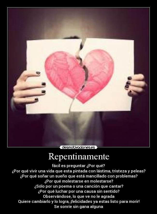 Repentinamente - fácil es preguntar ¿Por qué?
¿Por qué vivir una vida que esta pintada con lástima, tristeza y peleas?
¿Por qué soñar un sueño que está mancillado con problemas?
¿Por qué molestarse en molestarse?
¿Sólo por un poema o una canción que cantar?
¿Por qué luchar por una causa sin sentido?
Observándose, lo que ve no le agrada
Quiere cambiarlo y lo logra, ¡felicidades ya estas listo para morir!
Se sonríe sin gana alguna