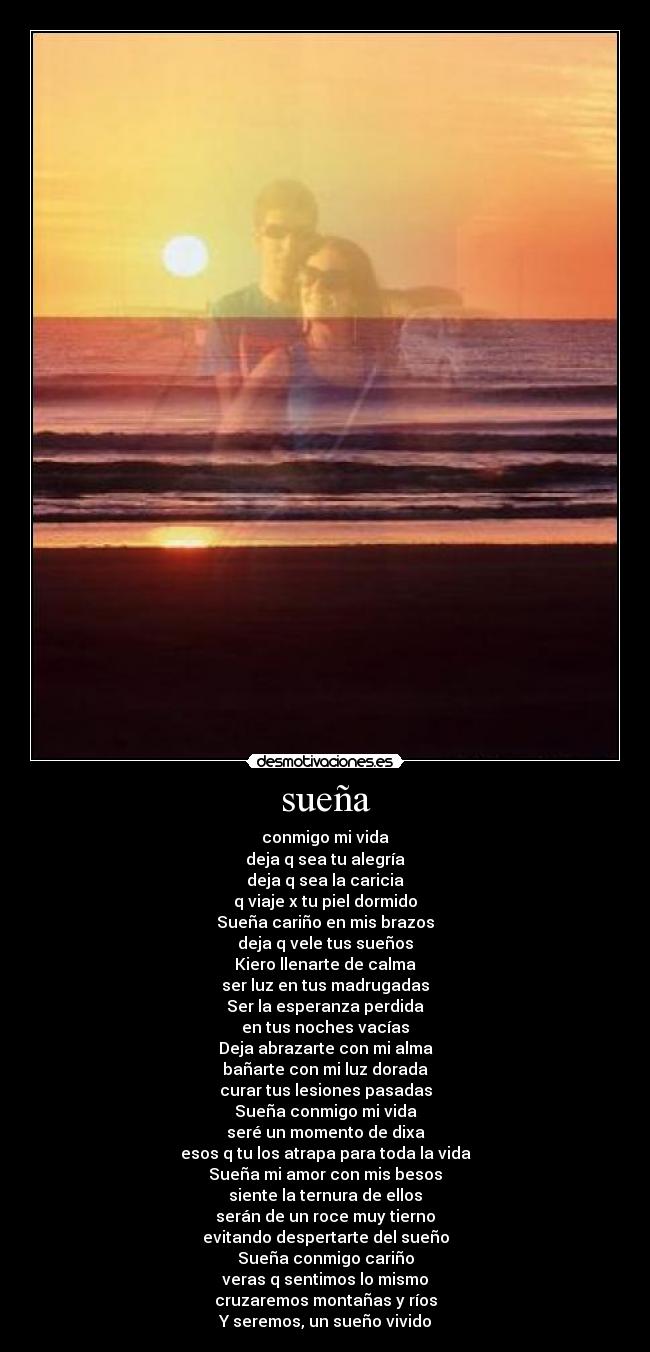 sueña - conmigo mi vida
deja q sea tu alegría
deja q sea la caricia
q viaje x tu piel dormido
Sueña cariño en mis brazos
deja q vele tus sueños
Kiero llenarte de calma
ser luz en tus madrugadas
Ser la esperanza perdida
en tus noches vacías
Deja abrazarte con mi alma
bañarte con mi luz dorada
curar tus lesiones pasadas
Sueña conmigo mi vida
seré un momento de dixa
esos q tu los atrapa para toda la vida
Sueña mi amor con mis besos
siente la ternura de ellos
serán de un roce muy tierno
evitando despertarte del sueño
Sueña conmigo cariño
veras q sentimos lo mismo
cruzaremos montañas y ríos
Y seremos, un sueño vivido