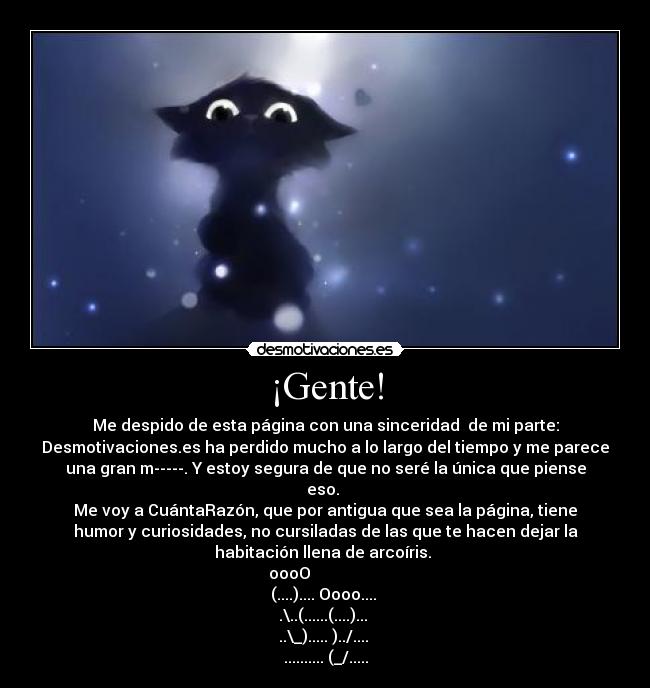 ¡Gente! - Me despido de esta página con una sinceridad de mi parte:
Desmotivaciones.es ha perdido mucho a lo largo del tiempo y me parece
una gran m-----. Y estoy segura de que no seré la única que piense
eso.
Me voy a CuántaRazón, que por antigua que sea la página, tiene
humor y curiosidades, no cursiladas de las que te hacen dejar la
habitación llena de arcoíris.
oooO
(....).... Oooo....
.\..(......(....)...
..\_)..... )../....
.......... (_/.....