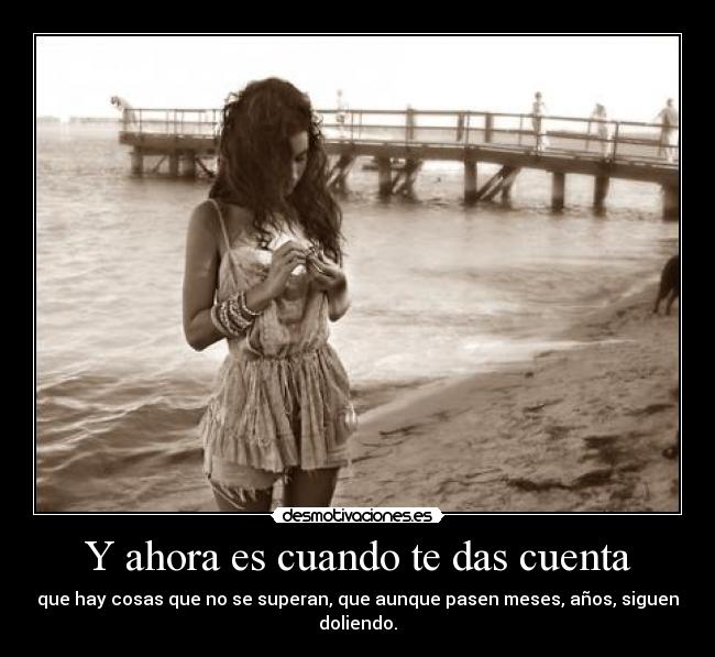 Y ahora es cuando te das cuenta - que hay cosas que no se superan, que aunque pasen meses, años, siguen doliendo.