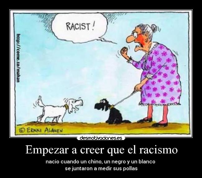 Empezar a creer que el racismo - nacio cuando un chino, un negro y un blanco 
se juntaron a medir sus pollas