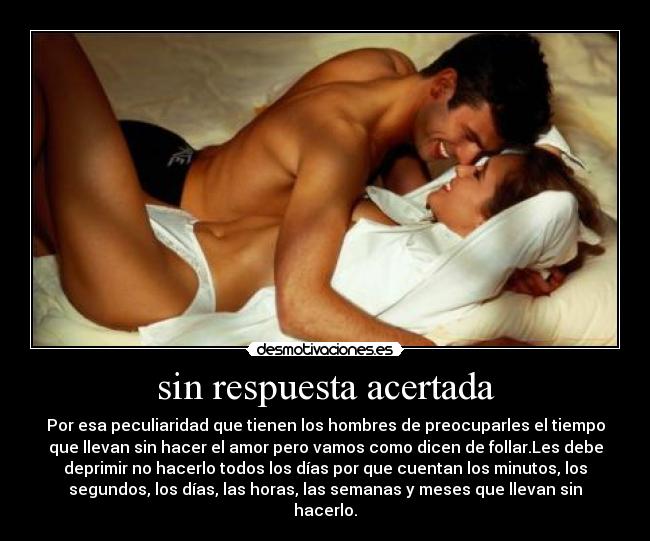 sin respuesta acertada - Por esa peculiaridad que tienen los hombres de preocuparles el tiempo
que llevan sin hacer el amor pero vamos como dicen de follar.Les debe
deprimir no hacerlo todos los días por que cuentan los minutos, los
segundos, los días, las horas, las semanas y meses que llevan sin
hacerlo.