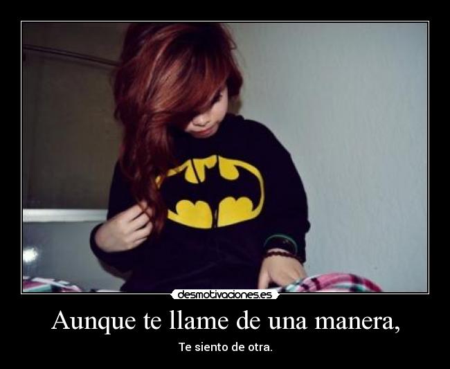 Aunque te llame de una manera, - Te siento de otra.