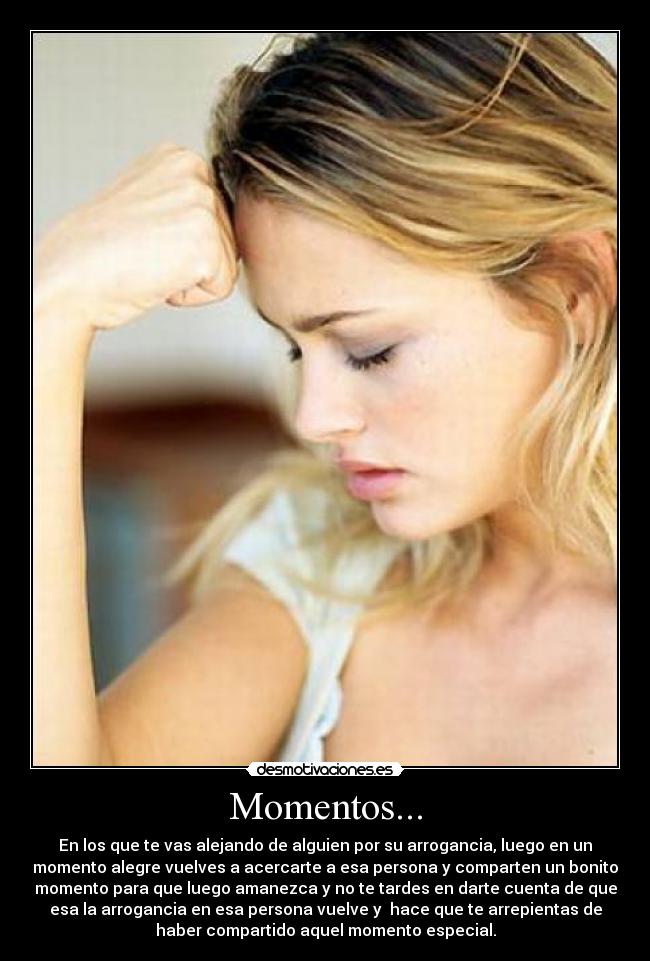 Momentos... - En los que te vas alejando de alguien por su arrogancia, luego en un
momento alegre vuelves a acercarte a esa persona y comparten un bonito
momento para que luego amanezca y no te tardes en darte cuenta de que
esa la arrogancia en esa persona vuelve y hace que te arrepientas de
haber compartido aquel momento especial.