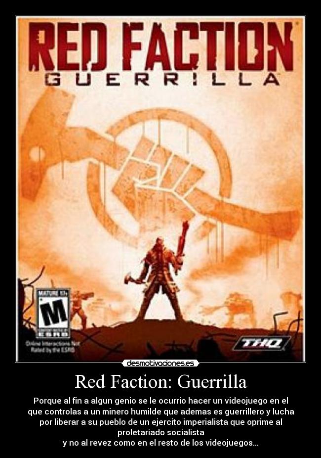 Red Faction: Guerrilla - Porque al fin a algun genio se le ocurrio hacer un videojuego en el
que controlas a un minero humilde que ademas es guerrillero y lucha
por liberar a su pueblo de un ejercito imperialista que oprime al
proletariado socialista
y no al revez como en el resto de los videojuegos...