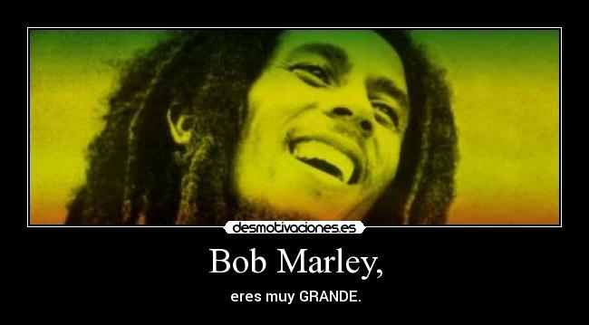 Bob Marley, - eres muy GRANDE.