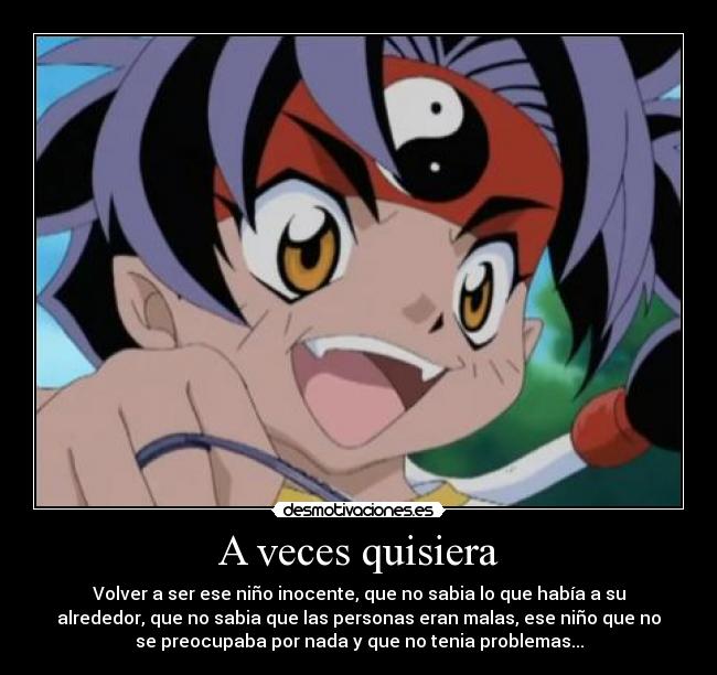 A veces quisiera - Volver a ser ese niño inocente, que no sabia lo que había a su
alrededor, que no sabia que las personas eran malas, ese niño que no
se preocupaba por nada y que no tenia problemas...