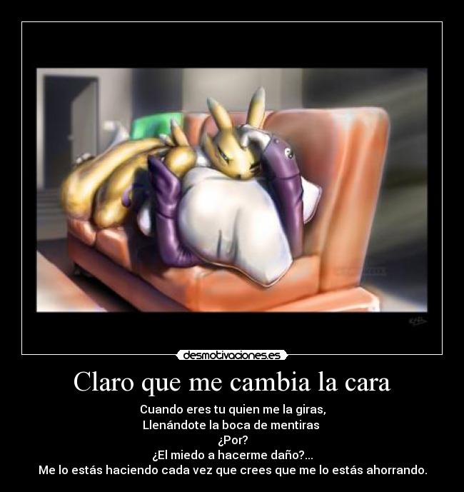 Claro que me cambia la cara - Cuando eres tu quien me la giras,
Llenándote la boca de mentiras
¿Por?
¿El miedo a hacerme daño?...
Me lo estás haciendo cada vez que crees que me lo estás ahorrando.