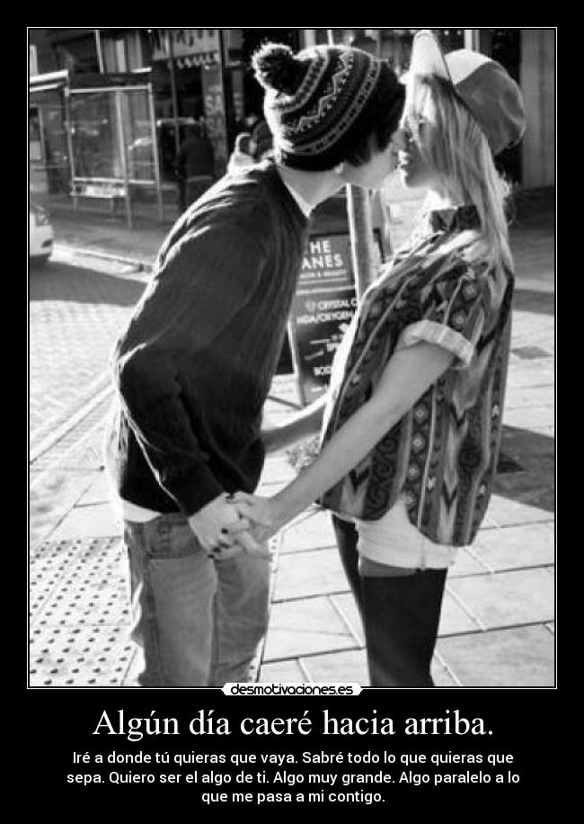 Algún día caeré hacia arriba. - Iré a donde tú quieras que vaya. Sabré todo lo que quieras que
sepa. Quiero ser el algo de ti. Algo muy grande. Algo paralelo a lo
que me pasa a mi contigo.