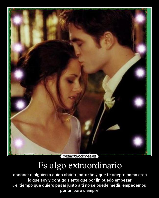 Es algo extraordinario - conocer a alguien a quien abrir tu corazón y que te acepta como eres
lo que soy y contigo siento que por fin puedo empezar
, el tiempo que quiero pasar junto a ti no se puede medir, empecemos
por un para siempre.